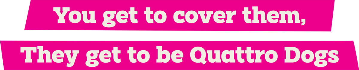 Two pink slanted banners with white text reading: "You get to cover them, They get to be Quattro Dogs."
