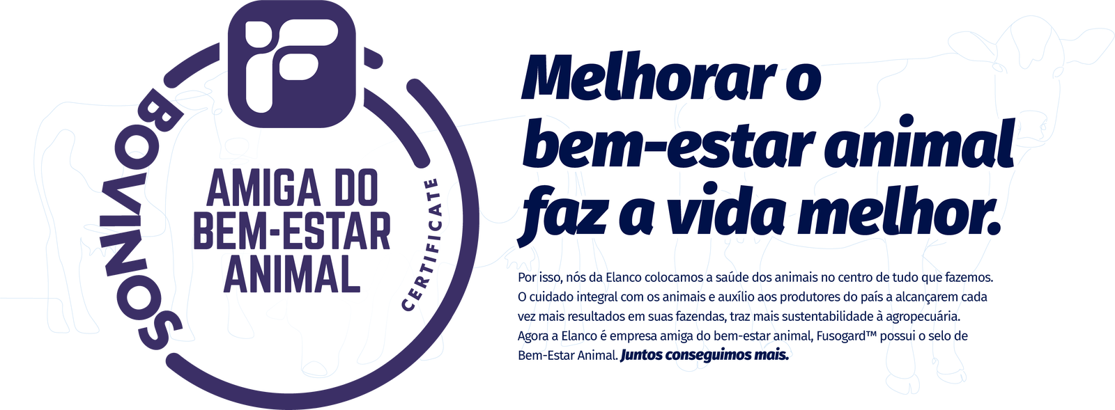 Melhorar o bem-estar animal faz a vida melhor.

Por isso, nós da Elanco colocamos a saúde dos animais no centro de tudo que fazemos. O cuidado integral com os animais e auxílio aos produtores do país a alcançarem cada vez mais resultados em suas fazendas, traz mais sustentabilidade à agropecuária. Agora a Elanco é empresa amiga do bem-estar animal, Fusogard™ possui o selo de 
Bem-Estar Animal. Juntos conseguimos mais.