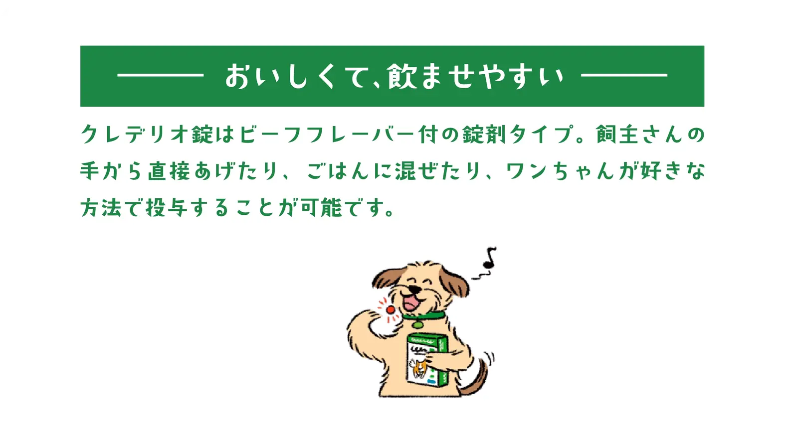 クレデリオ錠特長2－おいしくて、飲ませやすい－クレデリオ錠はビーフフレーバー付の錠剤タイプ。飼主さんの手から直接あげたり、ごはんに混ぜたり、ワンちゃんが好きな方法で投与することが可能です。